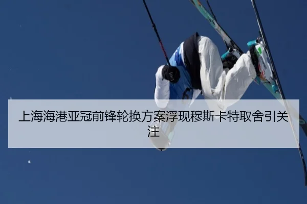上海海港亚冠前锋轮换方案浮现穆斯卡特取舍引关注